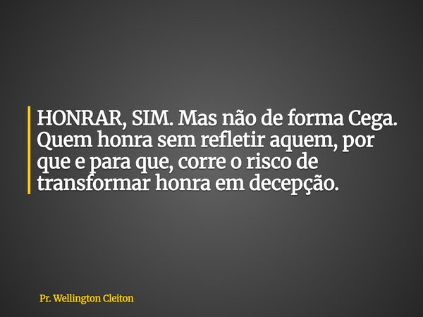 HONRAR, SIM. Mas não de forma Cega. Quem honra sem refletir aquem, por que e para que, corre o risco de transformar honra em decepção.... Frase de Pr. Wellington Cleiton.
