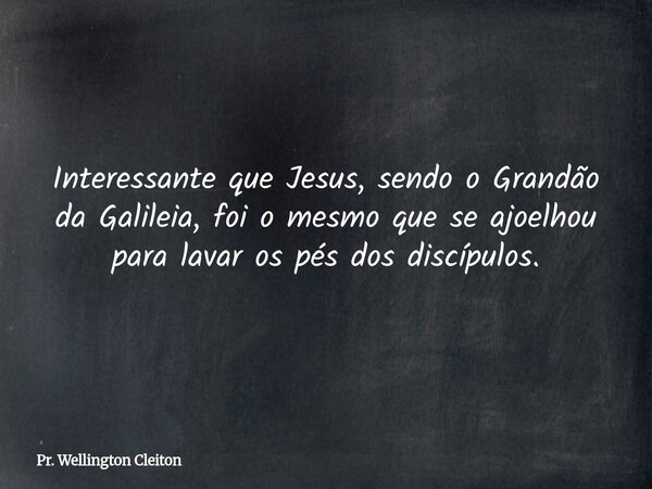 Interessante que Jesus, sendo o Grandão da Galileia, foi o mesmo que se ajoelhou para lavar os pés dos discípulos.... Frase de Pr. Wellington Cleiton.