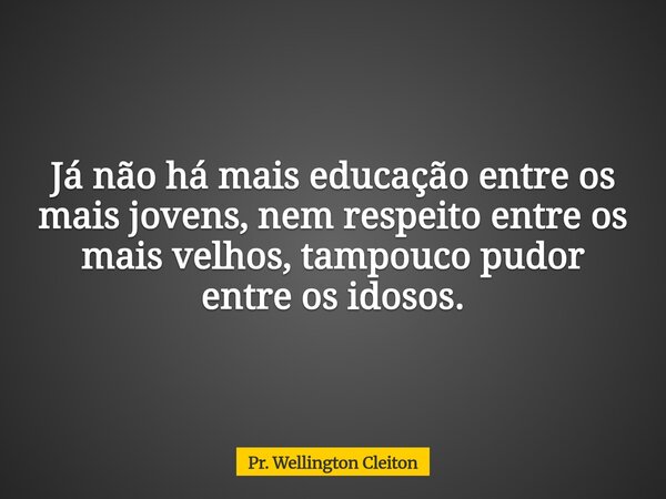 Já não há mais educação entre os mais jovens, nem respeito entre os mais velhos, tampouco pudor entre os idosos.... Frase de Pr. Wellington Cleiton.