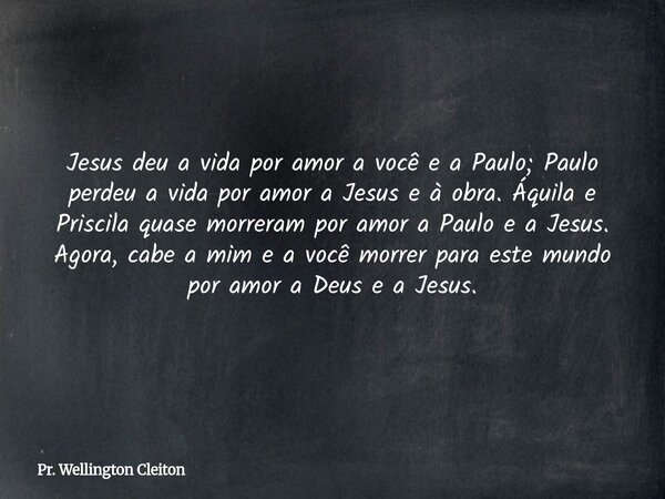 Jesus deu a vida por amor a você e a Paulo; Paulo perdeu a vida por amor a Jesus e à obra. Áquila e Priscila quase morreram por amor a Paulo e a Jesus. Agora, c... Frase de Pr. Wellington Cleiton.