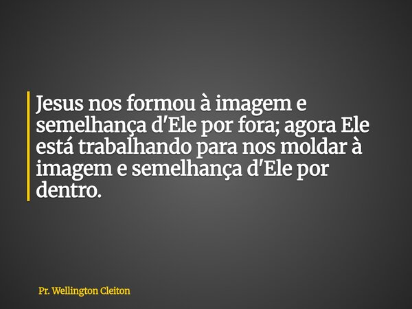 Jesus nos formou à imagem e semelhança d'Ele por fora; agora Ele está trabalhando para nos moldar à imagem e semelhança d'Ele por dentro.... Frase de Pr. Wellington Cleiton.