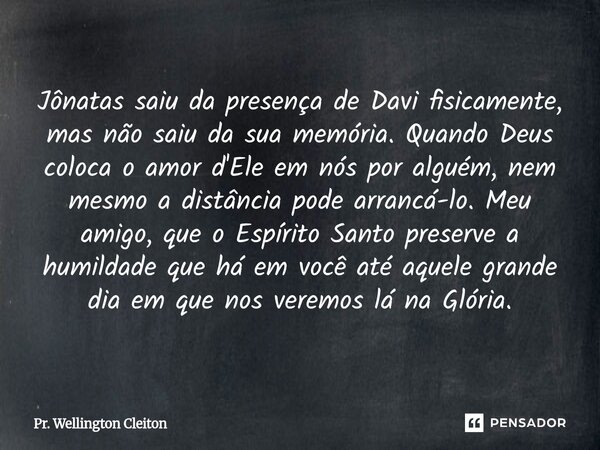 Jônatas saiu da presença de Davi fisicamente, mas não saiu da sua memória. Quando Deus coloca o amor d'Ele em nós por alguém, nem mesmo a distância pode arrancá... Frase de Pr. Wellington Cleiton.