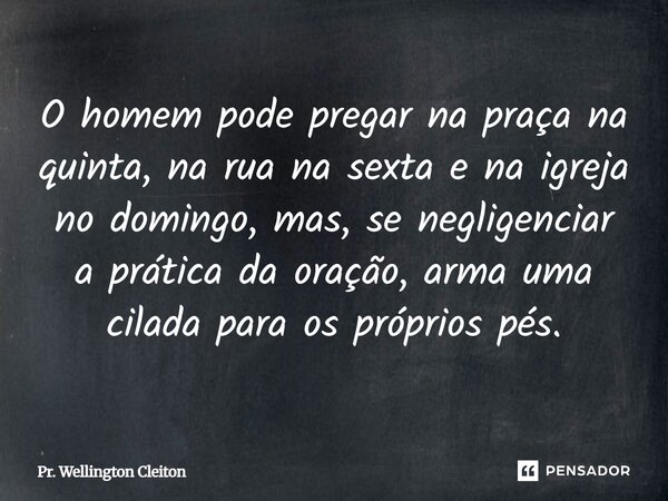 LO homem pode pregar na praça na quinta, na rua na sexta e na igreja no domingo, mas, se negligenciar a prática da oração, arma uma cilada para os próprios pés.... Frase de Pr. Wellington Cleiton.