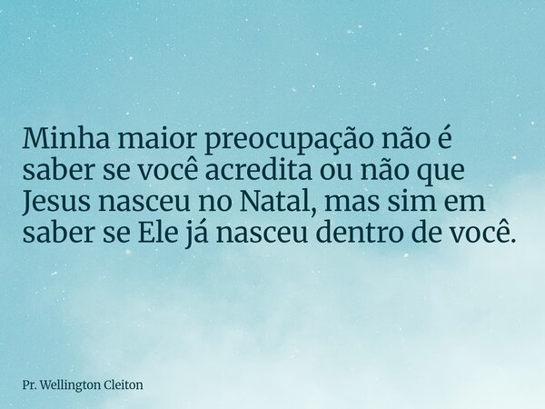 Minha maior preocupação não é saber se você acredita ou não que Jesus nasceu no Natal, mas sim em saber se Ele já nasceu dentro de você.... Frase de Pr. Wellington Cleiton.