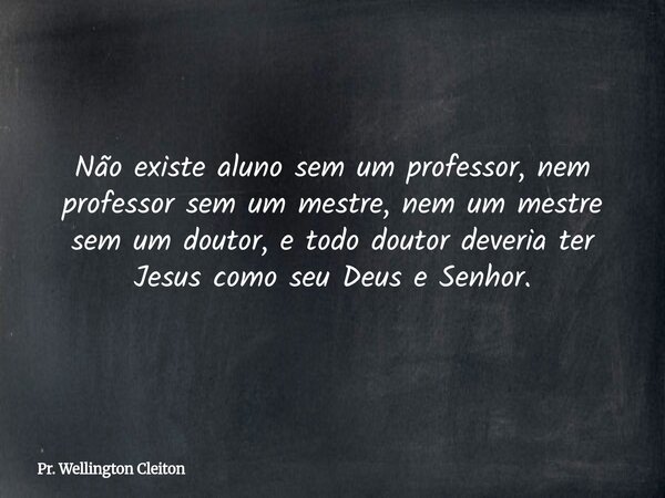 Não existe aluno sem um professor, nem professor sem um mestre, nem um mestre sem um doutor, e todo doutor deveria ter Jesus como seu Deus e Senhor.... Frase de Pr. Wellington Cleiton.