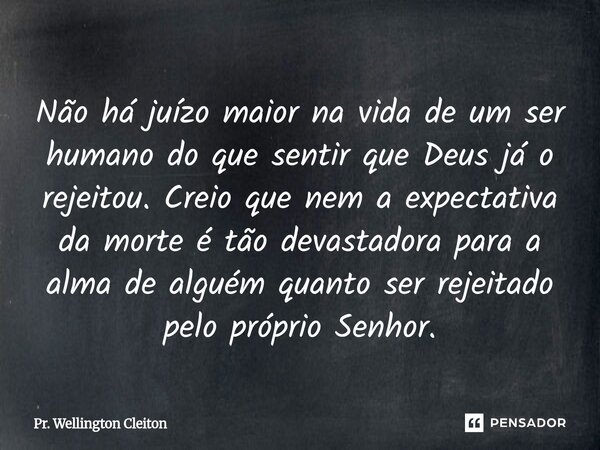 Não há juízo maior na vida de um ser humano do que sentir que Deus já o rejeitou. Creio que nem a expectativa da morte é tão devastadora para a alma de alguém ... Frase de Pr. Wellington Cleiton.