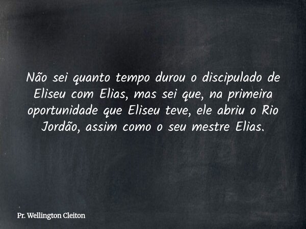Não sei quanto tempo durou o discipulado de Eliseu com Elias, mas sei que, na primeira oportunidade que Eliseu teve, ele abriu o Rio Jordão, assim como o seu me... Frase de Pr. Wellington Cleiton.