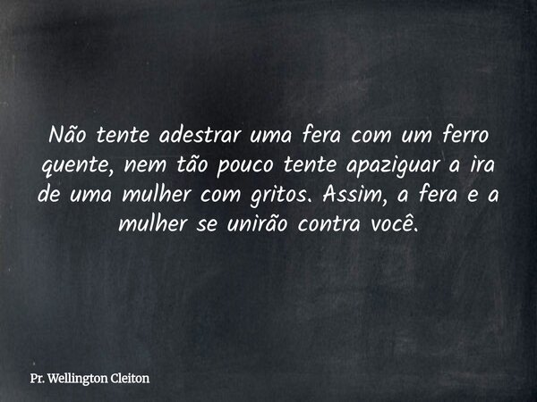 Não tente adestrar uma fera com um ferro quente, nem tão pouco tente apaziguar a ira de uma mulher com gritos. Assim, a fera e a mulher se unirão contra você.... Frase de Pr. Wellington Cleiton.