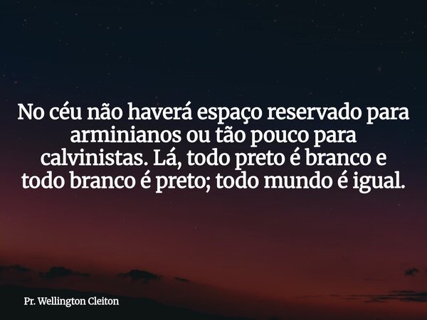 No céu não haverá espaço reservado para arminianos ou tão pouco para calvinistas. Lá, todo preto é branco e todo branco é preto; todo mundo é igual.... Frase de Pr. Wellington Cleiton.