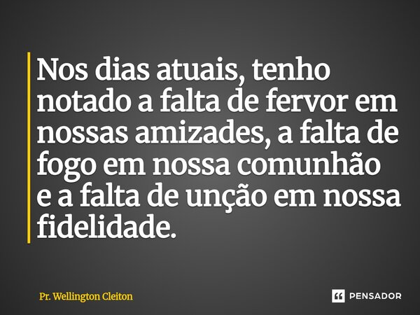 ⁠Nos dias atuais, tenho notado a falta de fervor em nossas amizades, a falta de fogo em nossa comunhão e a falta de unção em nossa fidelidade.... Frase de Pr. Wellington Cleiton.