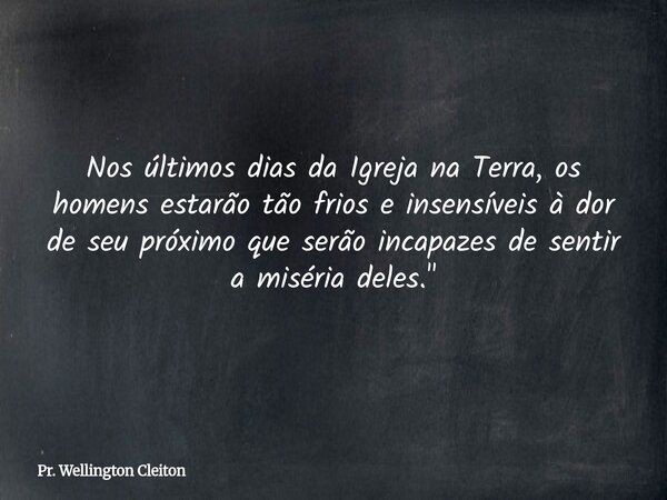 Nos últimos dias da Igreja na Terra, os homens estarão tão frios e insensíveis à dor de seu próximo que serão incapazes de sentir a miséria deles."... Frase de Pr. Wellington Cleiton.