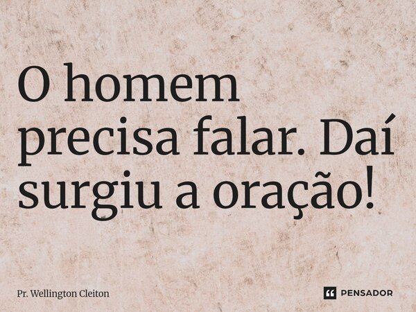 O homem precisa falar. Daí surgiu a oração!... Frase de Pr. Wellington Cleiton.