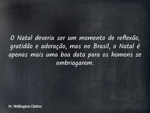 O Natal deveria ser um momento de reflexão, gratidão e adoração, mas no Brasil, o Natal é apenas mais uma boa data para os homens se embriagarem.... Frase de Pr. Wellington Cleiton.