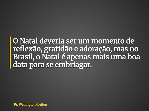 O Natal deveria ser um momento de reflexão, gratidão e adoração, mas no Brasil, o Natal é apenas mais uma boa data para se embriagar.... Frase de Pr. Wellington Cleiton.