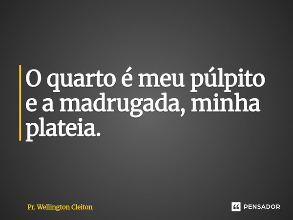 O quarto é meu púlpito e a madrugada, minha plateia.... Frase de Pr. Wellington Cleiton.