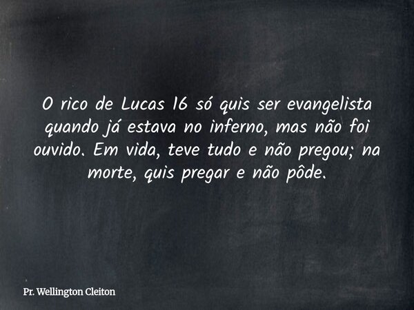 O rico de Lucas 16 só quis ser evangelista quando já estava no inferno, mas não foi ouvido. Em vida, teve tudo e não pregou; na morte, quis pregar e não pôde.... Frase de Pr. Wellington Cleiton.