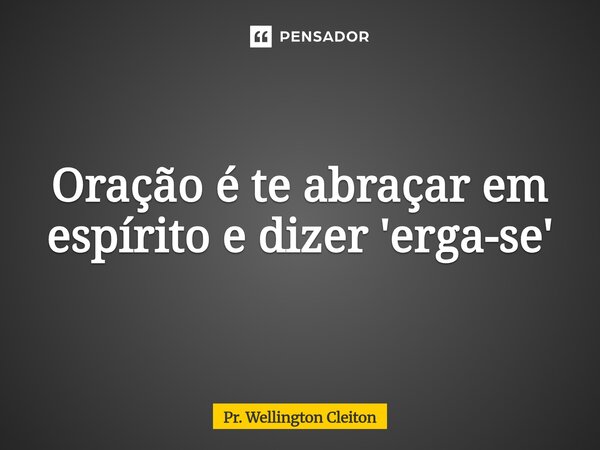 Oração é te abraçar em espírito e dizer 'erga-se'... Frase de Pr. Wellington Cleiton.