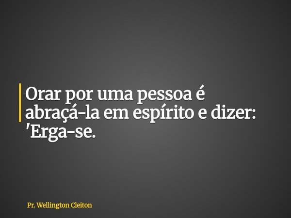 Orar por uma pessoa é abraçá-la em espírito e dizer: 'Erga-se.... Frase de Pr. Wellington Cleiton.