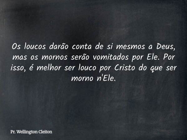 Os loucos darão conta de si mesmos a Deus, mas os mornos serão vomitados por Ele. Por isso, é melhor ser louco por Cristo do que ser morno n'Ele.... Frase de Pr. Wellington Cleiton.