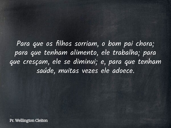 Para que os filhos sorriam, o bom pai chora; para que tenham alimento, ele trabalha; para que cresçam, ele se diminui; e, para que tenham saúde, muitas vezes el... Frase de Pr. Wellington Cleiton.
