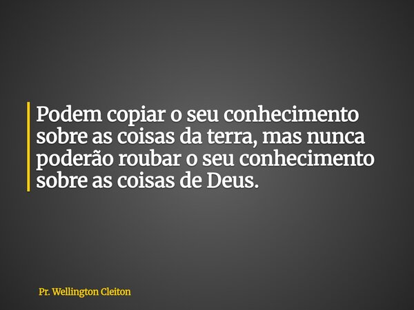 Podem copiar o seu conhecimento sobre as coisas da terra, mas nunca poderão roubar o seu conhecimento sobre as coisas de Deus.... Frase de Pr. Wellington Cleiton.