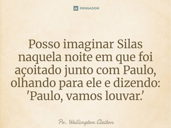 Posso imaginar Silas naquela noite em que foi açoitado junto com Paulo, olhando para ele e dizendo: 'Paulo, vamos louvar.'... Frase de Pr. Wellington Cleiton.