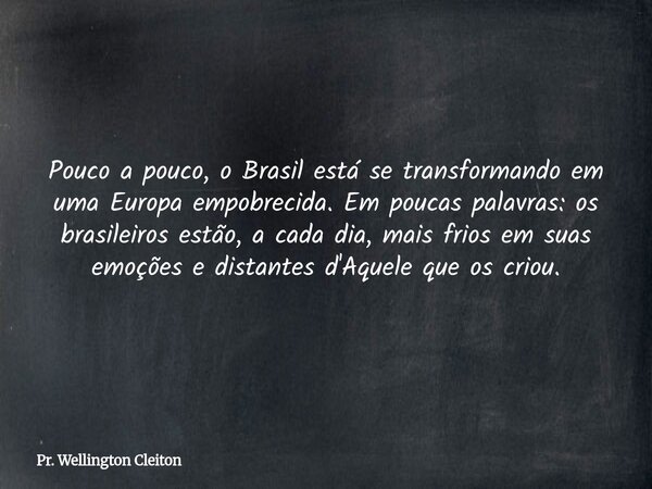 Pouco a pouco, o Brasil está se transformando em uma Europa empobrecida. Em poucas palavras: os brasileiros estão, a cada dia, mais frios em suas emoções e dist... Frase de Pr. Wellington Cleiton.