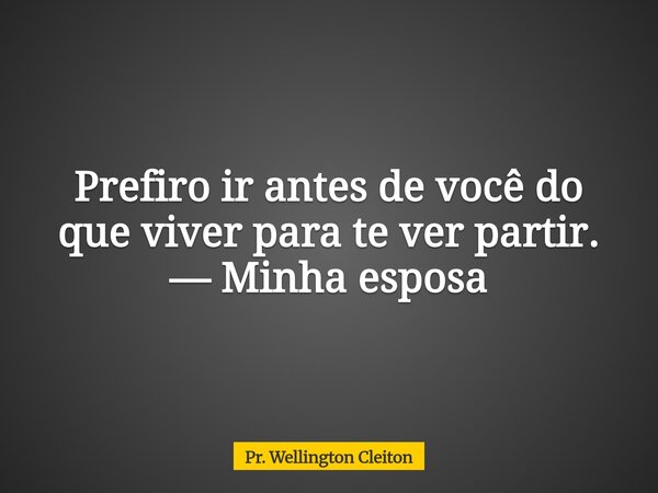 Prefiro ir antes de você do que viver para te ver partir. — Minha esposa... Frase de Pr. Wellington Cleiton.