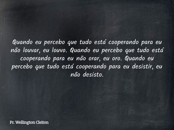 Quando eu percebo que tudo está cooperando para eu não louvar, eu louvo. Quando eu percebo que tudo está cooperando para eu não orar, eu oro. Quando eu percebo ... Frase de Pr. Wellington Cleiton.