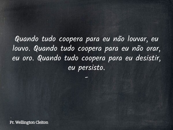 Quando tudo coopera para eu não louvar, eu louvo. Quando tudo coopera para eu não orar, eu oro.Quando tudo coopera para eu desistir, eu persisto. -... Frase de Pr. Wellington Cleiton.