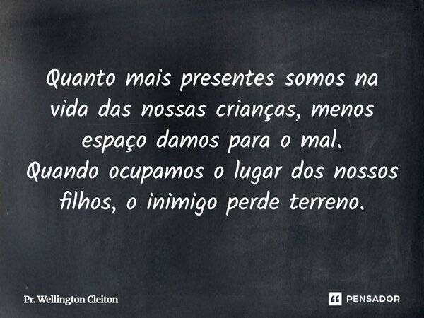 Quanto mais presentes somos na vida das nossas crianças, menos espaço damos para o mal. Quando ocupamos o lugar dos nossos filhos, o inimigo perde terreno.... Frase de Pr. Wellington Cleiton.