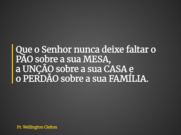 Que o Senhor nunca deixe faltar o PÃO sobre a sua MESA, a UNÇÃO sobre a sua CASA e o PERDÃO sobre a sua FAMÍLIA.... Frase de Pr. Wellington Cleiton.