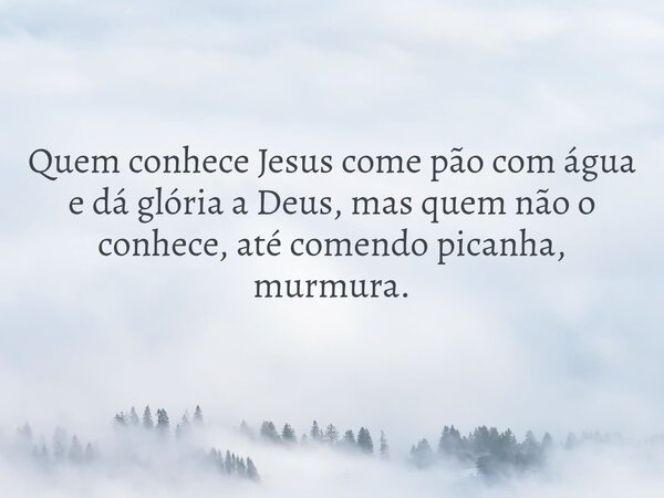 Quem conhece Jesus come pão com água e dá glória a Deus, mas quem não o conhece, até comendo picanha, murmura.... Frase de Pr. Wellington Cleiton.
