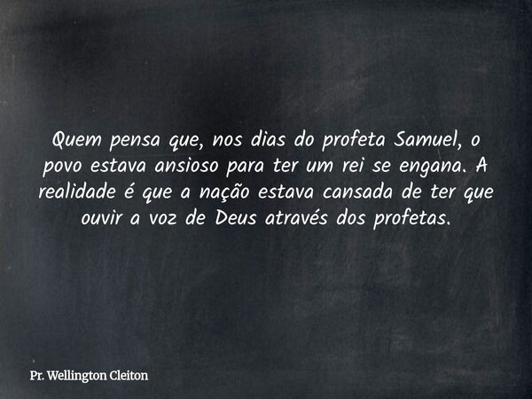 Quem pensa que, nos dias do profeta Samuel, o povo estava ansioso para ter um rei se engana. A realidade é que a nação estava cansada de ter que ouvir a voz de ... Frase de Pr. Wellington Cleiton.