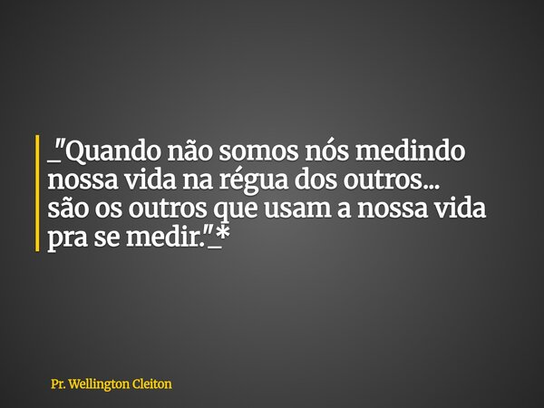 _"Quando não somos nós medindo nossa vida na régua dos outros... são os outros que usam a nossa vida pra se medir."_*... Frase de Pr. Wellington Cleiton.