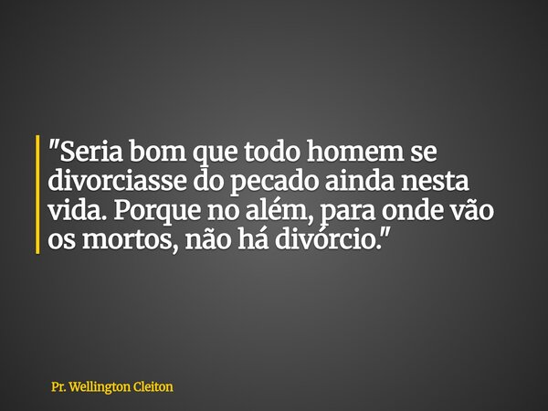 "Seria bom que todo homem se divorciasse do pecado ainda nesta vida. Porque no além, para onde vão os mortos, não há divórcio."... Frase de Pr. Wellington Cleiton.