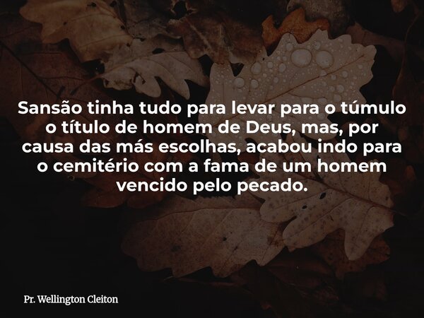 Sansão tinha tudo para levar para o túmulo o título de homem de Deus, mas, por causa das más escolhas, acabou indo para o cemitério com a fama de um homem venci... Frase de Pr. Wellington Cleiton.