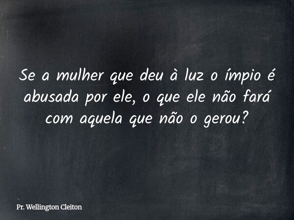 Se a mulher que deu à luz o ímpio é abusada por ele, o que ele não fará com aquela que não o gerou?... Frase de Pr. Wellington Cleiton.