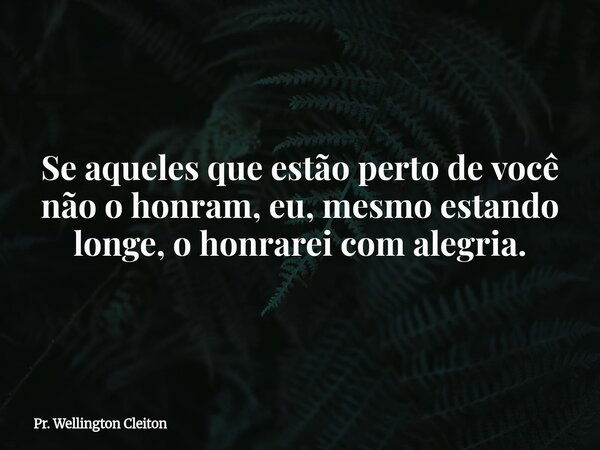 Se aqueles que estão perto de você não o honram, eu, mesmo estando longe, o honrarei com alegria.... Frase de Pr. Wellington Cleiton.