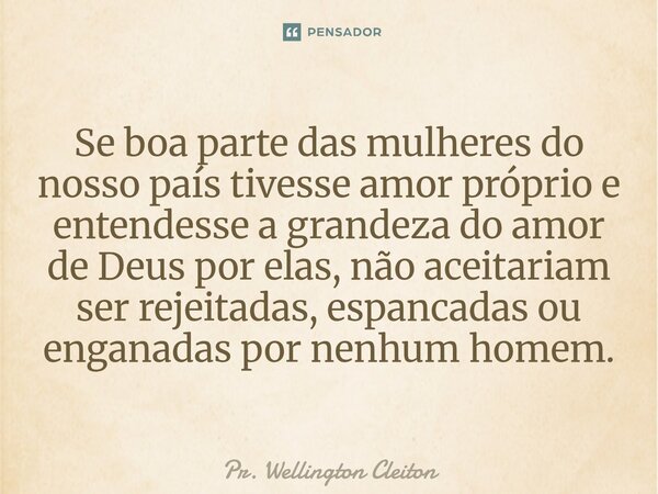 Se boa parte das mulheres do nosso país tivesse amor próprio e entendesse a grandeza do amor de Deus por elas, não aceitariam ser rejeitadas, espancadas ou enga... Frase de Pr. Wellington Cleiton.