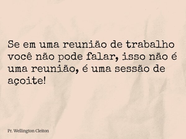 Se em uma reunião de trabalho você não pode falar, isso não é uma reunião, é uma sessão de açoite!... Frase de Pr. Wellington Cleiton.