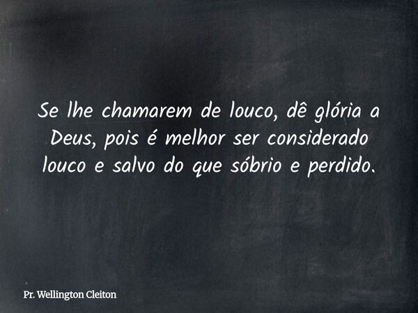 Se lhe chamarem de louco, dê glória a Deus, pois é melhor ser considerado louco e salvo do que sóbrio e perdido.... Frase de Pr. Wellington Cleiton.