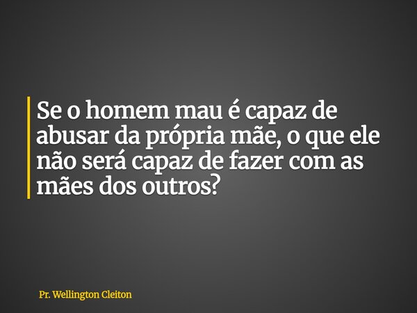 Se o homem mau é capaz de abusar da própria mãe, o que ele não será capaz de fazer com as mães dos outros?... Frase de Pr. Wellington Cleiton.