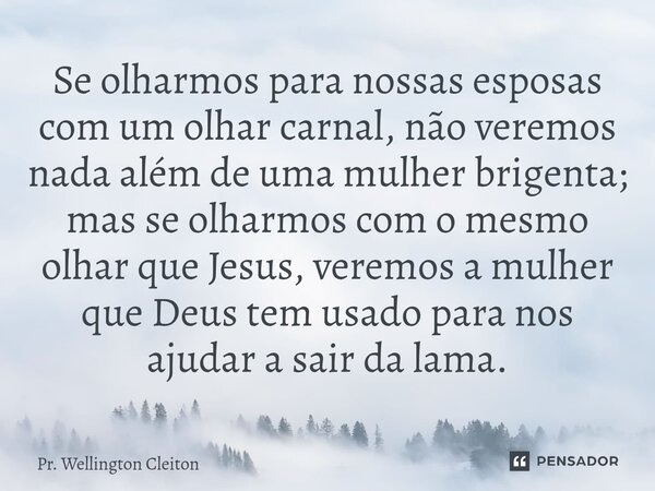 Se olharmos para nossas esposas com um olhar carnal, não veremos nada além de uma mulher brigenta; mas se olharmos com o mesmo olhar que Jesus, veremos a mulher... Frase de Pr. Wellington Cleiton.