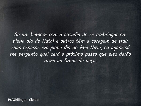 Se um homem tem a ousadia de se embriagar em pleno dia de Natal e outros têm a coragem de trair suas esposas em pleno dia de Ano Novo, eu agora só me pergunto q... Frase de Pr. Wellington Cleiton.