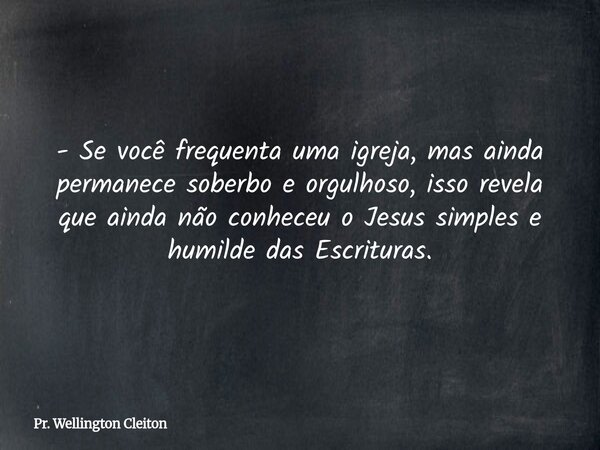 - Se você frequenta uma igreja, mas ainda permanece soberbo e orgulhoso, isso revela que ainda não conheceu o Jesus simples e humilde das Escrituras.... Frase de Pr. Wellington Cleiton.