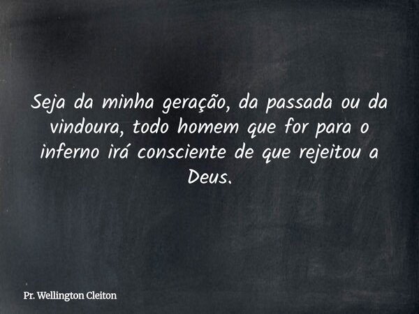 Seja da minha geração, da passada ou da vindoura, todo homem que for para o inferno irá consciente de que rejeitou a Deus.... Frase de Pr. Wellington Cleiton.