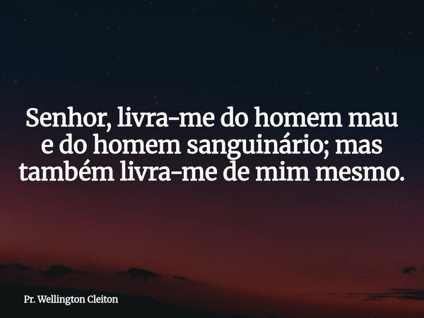 Senhor, livra-me do homem mau e do homem sanguinário; mas também livra-me de mim mesmo.... Frase de Pr. Wellington Cleiton.