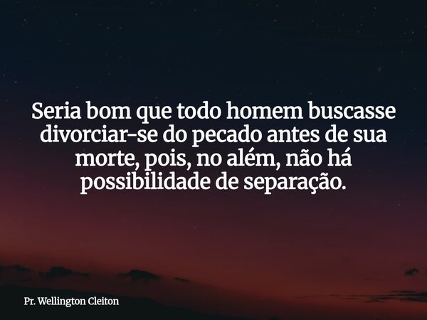 Seria bom que todo homem buscasse divorciar-se do pecado antes de sua morte, pois, no além, não há possibilidade de separação.... Frase de Pr. Wellington Cleiton.