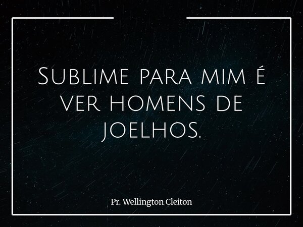 Sublime para mim é ver homens de joelhos.... Frase de Pr. Wellington Cleiton.